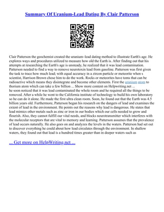 Summary Of Uranium-Lead Dating By Clair Patterson
Clair Patterson the geochemist created the uranium–lead dating method to illustrate Earth's age. He
explores ways and procedures utilized to measure how old the Earth is. After finding out that his
attempts at researching the Earth's age is unsteady, he realized that it was lead contamination.
Patterson needed to find a way to remove neurotoxin lead from gasoline. Patterson was first given
the task to trace how much lead; with equal accuracy in a zircon particle or meteorite when s
scientist, Harrison Brown chose him to do the work. Rocks or meteorites have toms that can be
radioactive which means they disintegrate and become other elements. First the uranium atom to
thorium atom which can take a few billion ... Show more content on Helpwriting.net ...
he soon noticed that it was lead contaminated the whole room and he required all the things to be
removed. After a while he went to the California institute of technology to build his own laboratory
so he can do it alone. He made the first ultra clean room. Soon, he found out that the Earth was 4.5
billion years old. Furthermore, Patterson began his research on the dangers of lead and examines the
extent of lead in the environment. He points out the reasons why lead is dangerous. He states that
lead mimics other metals such as zinc or iron in our bodies which our cells needed to grow and
flourish. Also, they cannot fulfill our vital needs, and blocks neurotransmitter which interferes with
the molecular receptors that are vital to memory and learning. Patterson assumes that the prevalence
of lead occurs naturally. He also goes on and analyzes the levels in the waters. Patterson had set out
to discover everything he could about how lead circulates through the environment. In shallow
waters, they found out that lead is a hundred times greater than in deeper waters such as
... Get more on HelpWriting.net ...
 