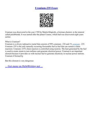 Uranium-235 Essay
Uranium was discovered in the year 1789 by Martin Klaproth, a German chemist, in the mineral
called pitchblende. It was named after the planet Uranus, which had was discovered eight years
earlier.
What is Uranium?
Uranium is a silvery radioactive metal that consists of 99% uranium– 238 and 1% uranium– 235.
Uranium–235 is the only naturally occurring fissionable fuel (a fuel that can sustain a chain
reaction). Uranium–235's chain reaction is controlled using neutron. The heat generated by the fuel
is used to create steam to turn turbines and generate electrical power. Uranium is an important
element because it provides us with nuclear fuel to generate electricity in nuclear power stations.
Uranium if formed by
But this element is very dangerous
... Get more on HelpWriting.net ...
 