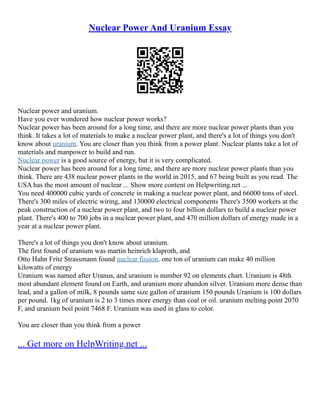 Nuclear Power And Uranium Essay
Nuclear power and uranium.
Have you ever wondered how nuclear power works?
Nuclear power has been around for a long time, and there are more nuclear power plants than you
think. It takes a lot of materials to make a nuclear power plant, and there's a lot of things you don't
know about uranium. You are closer than you think from a power plant. Nuclear plants take a lot of
materials and manpower to build and run.
Nuclear power is a good source of energy, but it is very complicated.
Nuclear power has been around for a long time, and there are more nuclear power plants than you
think. There are 438 nuclear power plants in the world in 2015, and 67 being built as you read. The
USA has the most amount of nuclear ... Show more content on Helpwriting.net ...
You need 400000 cubic yards of concrete in making a nuclear power plant, and 66000 tons of steel.
There's 300 miles of electric wiring, and 130000 electrical components There's 3500 workers at the
peak construction of a nuclear power plant, and two to four billion dollars to build a nuclear power
plant. There's 400 to 700 jobs in a nuclear power plant, and 470 million dollars of energy made in a
year at a nuclear power plant.
There's a lot of things you don't know about uranium.
The first found of uranium was martin heinrich klaproth, and
Otto Hahn Fritz Strassmann found nuclear fission. one ton of uranium can make 40 million
kilowatts of energy
Uranium was named after Uranus, and uranium is number 92 on elements chart. Uranium is 48th
most abundant element found on Earth, and uranium more abandon silver. Uranium more dense than
lead, and a gallon of milk, 8 pounds same size gallon of uranium 150 pounds Uranium is 100 dollars
per pound. 1kg of uranium is 2 to 3 times more energy than coal or oil. uranium melting point 2070
F, and uranium boil point 7468 F. Uranium was used in glass to color.
You are closer than you think from a power
... Get more on HelpWriting.net ...
 