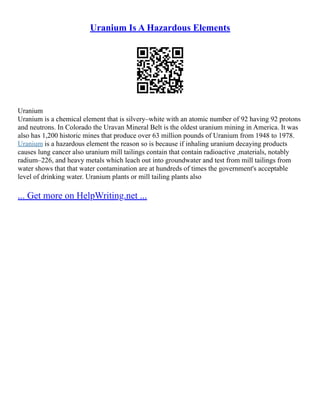 Uranium Is A Hazardous Elements
Uranium
Uranium is a chemical element that is silvery–white with an atomic number of 92 having 92 protons
and neutrons. In Colorado the Uravan Mineral Belt is the oldest uranium mining in America. It was
also has 1,200 historic mines that produce over 63 million pounds of Uranium from 1948 to 1978.
Uranium is a hazardous element the reason so is because if inhaling uranium decaying products
causes lung cancer also uranium mill tailings contain that contain radioactive ,materials, notably
radium–226, and heavy metals which leach out into groundwater and test from mill tailings from
water shows that that water contamination are at hundreds of times the government's acceptable
level of drinking water. Uranium plants or mill tailing plants also
... Get more on HelpWriting.net ...
 