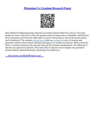 Plutonium Vs Uranium Research Paper
Safer Method of Obtaining Energy That the Government Doesn't Want You to Know. Not many
people are aware of this, but we have the greatest source of energy that is sustainable, and better for
the environment, and it has been right under our noses! Nuclear power, but not the nuclear power
you're thinking of. The common nuclear power plant uses uranium or a mix of uranium and
plutonium, but the safest method substitutes the high use of uranium for thorium. What is thorium?
Well, it is another element on the periodic table just like uranium and plutonium. The difference is
that this one creates less radiation. That means that if a disaster were to happen, the quarantine
period would be reduced drastically; decreasing time radiation in
... Get more on HelpWriting.net ...
 