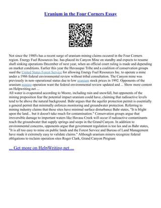 Uranium in the Four Corners Essay
Not since the 1980's has a recent surge of uranium mining claims occured in the Four Corners
region. Energy Fuel Resources Inc. has placed its Canyon Mine on standby and expects to resume
shaft sinking operations December of next year, when an official court ruling is made and depending
on market conditions. Earlier this year the Havasupai Tribe and a coalition of conservation groups
sued the United States Forest Service for allowing Energy Fuel Resources Inc. to operate a mine
under a 1986 federal environmental review without tribal consultation. The Canyon mine was
previously in non–operational status due to low uranium stock prices in 1992. Opponents of the
uranium mining operation want the federal environmental review updated and ... Show more content
on Helpwriting.net ...
All water is evaporated according to Moore, including rain and snowfall, but opponents of the
mining proposition fear the potential impact uranium could have, claiming that radioactive levels
tend to be above the natural background. Bahr argues that the aquifer protection permit is essentially
a general permit that minimally enforces monitoring and groundwater protection. Referring to
mining industry claims that these sites have minimal surface disturbance Bahr states, "It is blight
upon the land... but it doesn't take much for contamination." Conservation groups argue that
irreversible damage to important waters like Havasu Creek will occur if radioactive contaminants
reach the groundwater that supply springs and seeps in the Grand Canyon. In addition to
environmental concerns, opponents argue that government regulation is too lax and as Bahr states,
"It is all too easy to mine on public lands and the Forest Service and Bureau of Land Management
have made it extremely easy to validate claims." Although uranium miners recognize federal
obligations to reclaim operation sites Roger Clark, Grand Canyon Program
... Get more on HelpWriting.net ...
 