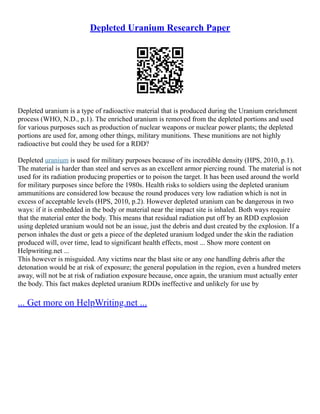 Depleted Uranium Research Paper
Depleted uranium is a type of radioactive material that is produced during the Uranium enrichment
process (WHO, N.D., p.1). The enriched uranium is removed from the depleted portions and used
for various purposes such as production of nuclear weapons or nuclear power plants; the depleted
portions are used for, among other things, military munitions. These munitions are not highly
radioactive but could they be used for a RDD?
Depleted uranium is used for military purposes because of its incredible density (HPS, 2010, p.1).
The material is harder than steel and serves as an excellent armor piercing round. The material is not
used for its radiation producing properties or to poison the target. It has been used around the world
for military purposes since before the 1980s. Health risks to soldiers using the depleted uranium
ammunitions are considered low because the round produces very low radiation which is not in
excess of acceptable levels (HPS, 2010, p.2). However depleted uranium can be dangerous in two
ways: if it is embedded in the body or material near the impact site is inhaled. Both ways require
that the material enter the body. This means that residual radiation put off by an RDD explosion
using depleted uranium would not be an issue, just the debris and dust created by the explosion. If a
person inhales the dust or gets a piece of the depleted uranium lodged under the skin the radiation
produced will, over time, lead to significant health effects, most ... Show more content on
Helpwriting.net ...
This however is misguided. Any victims near the blast site or any one handling debris after the
detonation would be at risk of exposure; the general population in the region, even a hundred meters
away, will not be at risk of radiation exposure because, once again, the uranium must actually enter
the body. This fact makes depleted uranium RDDs ineffective and unlikely for use by
... Get more on HelpWriting.net ...
 