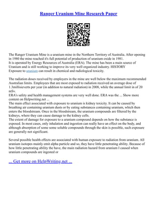 Ranger Uranium Mine Research Paper
The Ranger Uranium Mine is a uranium mine in the Northern Territory of Australia. After opening
in 1980 the mine reached it's full potential of production of uranium oxide in 1981.
It is operated by Energy Resources of Australia (ERA). The mine has been a main source of
Uranium and is still working to improve its very well organized industry. HISTORY
Exposure to uranium can result in chemical and radiological toxicity.
The radiation doses received by employers in the mine are well below the maximum recommended
Australian limits. Employees that are most exposed to radiation received an average dose of
1.3millisieverts per year (in addition to natural radiation) in 2008, while the annual limit in of 20
mSv.
ERA's safety and health management systems are very well done. ERA was the ... Show more
content on Helpwriting.net ...
The main effect associated with exposure to uranium is kidney toxicity. It can be caused by
breathing air containing uranium dusts or by eating substances containing uranium, which then
enters the bloodstream. Once in the bloodstream, the uranium compounds are filtered by the
kidneys, where they can cause damage to the kidney cells.
The extent of damage for exposure to a uranium compound depends on how the substance is
exposed. In most cases, only inhalation and ingestion can really have an effect on the body, and
although absorption of some some soluble compounds through the skin is possible, such exposure
are generally not significant.
Several possible health effects are associated with human exposure to radiation from uranium. All
uranium isotopes mainly emit alpha particle and so, they have little penetrating ability. Because of
how little penetrating ability the have, the main radiation hazard from uranium I caused when
uranium compounds are ingested or
... Get more on HelpWriting.net ...
 