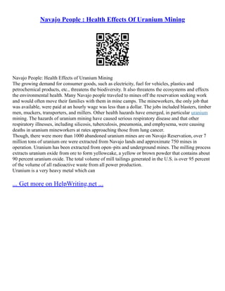 Navajo People : Health Effects Of Uranium Mining
Navajo People: Health Effects of Uranium Mining
The growing demand for consumer goods, such as electricity, fuel for vehicles, plastics and
petrochemical products, etc., threatens the biodiversity. It also threatens the ecosystems and effects
the environmental health. Many Navajo people traveled to mines off the reservation seeking work
and would often move their families with them in mine camps. The mineworkers, the only job that
was available, were paid at an hourly wage was less than a dollar. The jobs included blasters, timber
men, muckers, transporters, and millers. Other health hazards have emerged, in particular uranium
mining. The hazards of uranium mining have caused serious respiratory disease and that other
respiratory illnesses, including silicosis, tuberculosis, pneumonia, and emphysema, were causing
deaths in uranium mineworkers at rates approaching those from lung cancer.
Though, there were more than 1000 abandoned uranium mines are on Navajo Reservation, over 7
million tons of uranium ore were extracted from Navajo lands and approximate 750 mines in
operation. Uranium has been extracted from open–pits and underground mines. The milling process
extracts uranium oxide from ore to form yellowcake, a yellow or brown powder that contains about
90 percent uranium oxide. The total volume of mill tailings generated in the U.S. is over 95 percent
of the volume of all radioactive waste from all power production.
Uranium is a very heavy metal which can
... Get more on HelpWriting.net ...
 