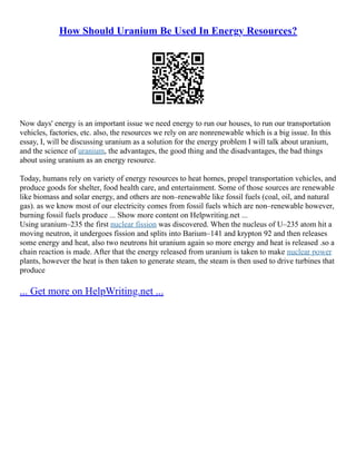 How Should Uranium Be Used In Energy Resources?
Now days' energy is an important issue we need energy to run our houses, to run our transportation
vehicles, factories, etc. also, the resources we rely on are nonrenewable which is a big issue. In this
essay, I, will be discussing uranium as a solution for the energy problem I will talk about uranium,
and the science of uranium, the advantages, the good thing and the disadvantages, the bad things
about using uranium as an energy resource.
Today, humans rely on variety of energy resources to heat homes, propel transportation vehicles, and
produce goods for shelter, food health care, and entertainment. Some of those sources are renewable
like biomass and solar energy, and others are non–renewable like fossil fuels (coal, oil, and natural
gas). as we know most of our electricity comes from fossil fuels which are non–renewable however,
burning fossil fuels produce ... Show more content on Helpwriting.net ...
Using uranium–235 the first nuclear fission was discovered. When the nucleus of U–235 atom hit a
moving neutron, it undergoes fission and splits into Barium–141 and krypton 92 and then releases
some energy and heat, also two neutrons hit uranium again so more energy and heat is released .so a
chain reaction is made. After that the energy released from uranium is taken to make nuclear power
plants, however the heat is then taken to generate steam, the steam is then used to drive turbines that
produce
... Get more on HelpWriting.net ...
 
