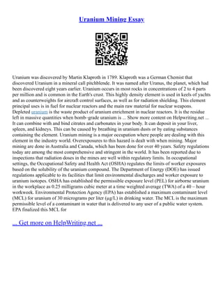 Uranium Mining Essay
Uranium was discovered by Martin Klaproth in 1789. Klaproth was a German Chemist that
discovered Uranium in a mineral call pitchblende. It was named after Uranus, the planet, which had
been discovered eight years earlier. Uranium occurs in most rocks in concentrations of 2 to 4 parts
per million and is common in the Earth's crust. This highly density element is used in keels of yachts
and as counterweights for aircraft control surfaces, as well as for radiation shielding. This element
principal uses is in fuel for nuclear reactors and the main raw material for nuclear weapons.
Depleted uranium is the waste product of uranium enrichment in nuclear reactors. It is the residue
left in massive quantities when bomb–grade uranium is ... Show more content on Helpwriting.net ...
It can combine with and bind citrates and carbonates in your body. It can deposit in your liver,
spleen, and kidneys. This can be caused by breathing in uranium dusts or by eating substances
containing the element. Uranium mining is a major occupation where people are dealing with this
element in the industry world. Overexposures to this hazard is dealt with when mining. Major
mining are done in Australia and Canada, which has been done for over 40 years. Safety regulations
today are among the most comprehensive and stringent in the world. It has been reported due to
inspections that radiation doses in the mines are well within regulatory limits. In occupational
settings, the Occupational Safety and Health Act (OSHA) regulates the limits of worker exposures
based on the solubility of the uranium compound. The Department of Energy (DOE) has issued
regulations applicable to its facilities that limit environmental discharges and worker exposure to
uranium isotopes. OSHA has established the permissible exposure level (PEL) for airborne uranium
in the workplace as 0.25 milligrams cubic meter at a time weighted average (TWA) of a 40 – hour
workweek. Environmental Protection Agency (EPA) has established a maximum contaminant level
(MCL) for uranium of 30 micrograms per liter (µg/L) in drinking water. The MCL is the maximum
permissible level of a contaminant in water that is delivered to any user of a public water system.
EPA finalized this MCL for
... Get more on HelpWriting.net ...
 