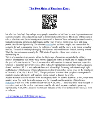 The Two Sides of Uranium Essay
Introduction In today's day and age many people around the world have become dependent on what
seems like useless or needless things such as the internet and television. This is one of the negative
effects of science and the technology that comes with it. Some of these technologies seem harmless,
like cellphones and computers, but it seems as the years progress people want more and more
power, literally and figuratively. The element uranium is a perfect example; this element has the
power to do well in generating power for millions of people, and the power to do wrong in nuclear
warfare. The earth is made up of roughly 111 elements and combinations thereof, but only around
90 of the elements occur naturally. In 1789 Martin Klaproth ... Show more content on
Helpwriting.net ...
This is why uranium is so popular within the higher ups of countries, especially the military.
It is not until recently that people have become dependent on this element, and not necessarily for
the good of it, and the world. There is an obsession with uranium because of its unique properties.
Uranium is extremely powerful because of its radioactive properties and unstable nuclei, especially
that of Uranium–235. It is able to break down and release high frequency radiation through alpha
and beta decay. It is because of these characteristics that Uranium has such a craze on the population
of the world (Cox, 1995; Scerri, 2007). The properties of uranium allow people to create powerful
plants to produce electricity, and weapons strong enough to destroy the world.
Nuclear Reactors Nuclear reactors were not originally built for electric purposes. In fact, when these
reactors were first built, their sole purpose was for research, and the creation of the element
plutonium which was to be used in nuclear warfare (Cox, 1995). Thankfully times have changed, to
a certain extent, and the nuclear reactors are used for electrical purposes, and other powering
supplies only (Cox, 1995). Nuclear reactors can be found world–wide especially in France, as well
as in Japan.
... Get more on HelpWriting.net ...
 