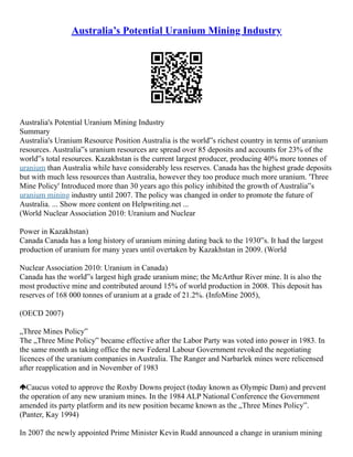 Australia’s Potential Uranium Mining Industry
Australia's Potential Uranium Mining Industry
Summary
Australia's Uranium Resource Position Australia is the world‟s richest country in terms of uranium
resources. Australia‟s uranium resources are spread over 85 deposits and accounts for 23% of the
world‟s total resources. Kazakhstan is the current largest producer, producing 40% more tonnes of
uranium than Australia while have considerably less reserves. Canada has the highest grade deposits
but with much less resources than Australia, however they too produce much more uranium. 'Three
Mine Policy' Introduced more than 30 years ago this policy inhibited the growth of Australia‟s
uranium mining industry until 2007. The policy was changed in order to promote the future of
Australia. ... Show more content on Helpwriting.net ...
(World Nuclear Association 2010: Uranium and Nuclear
Power in Kazakhstan)
Canada Canada has a long history of uranium mining dating back to the 1930‟s. It had the largest
production of uranium for many years until overtaken by Kazakhstan in 2009. (World
Nuclear Association 2010: Uranium in Canada)
Canada has the world‟s largest high grade uranium mine; the McArthur River mine. It is also the
most productive mine and contributed around 15% of world production in 2008. This deposit has
reserves of 168 000 tonnes of uranium at a grade of 21.2%. (InfoMine 2005),
(OECD 2007)
„Three Mines Policy‟
The „Three Mine Policy‟ became effective after the Labor Party was voted into power in 1983. In
the same month as taking office the new Federal Labour Government revoked the negotiating
licences of the uranium companies in Australia. The Ranger and Narbarlek mines were relicensed
after reapplication and in November of 1983
Caucus voted to approve the Roxby Downs project (today known as Olympic Dam) and prevent
the operation of any new uranium mines. In the 1984 ALP National Conference the Government
amended its party platform and its new position became known as the „Three Mines Policy‟.
(Panter, Kay 1994)
In 2007 the newly appointed Prime Minister Kevin Rudd announced a change in uranium mining
 