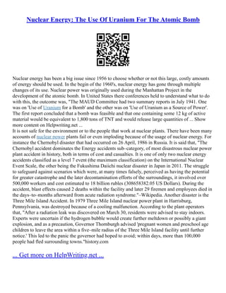 Nuclear Energy: The Use Of Uranium For The Atomic Bomb
Nuclear energy has been a big issue since 1956 to choose whether or not this large, costly amounts
of energy should be used. In the begin of the 1960's, nuclear energy has gone through multiple
changes of its use. Nuclear power was originally used during the Manhattan Project in the
development of the atomic bomb. In United States there conferences held to understand what to do
with this, the outcome was, "The MAUD Committee had two summary reports in July 1941. One
was on 'Use of Uranium for a Bomb' and the other was on 'Use of Uranium as a Source of Power'.
The first report concluded that a bomb was feasible and that one containing some 12 kg of active
material would be equivalent to 1,800 tons of TNT and would release large quantities of ... Show
more content on Helpwriting.net ...
It is not safe for the environment or to the people that work at nuclear plants. There have been many
accounts of nuclear power plants fail or even imploding because of the usage of nuclear energy. For
instance the Chernobyl disaster that had occurred on 26 April, 1986 in Russia. It is said that, "The
Chernobyl accident dominates the Energy accidents sub–category, of most disastrous nuclear power
plant accident in history, both in terms of cost and casualties. It is one of only two nuclear energy
accidents classified as a level 7 event (the maximum classification) on the International Nuclear
Event Scale, the other being the Fukushima Daiichi nuclear disaster in Japan in 2011. The struggle
to safeguard against scenarios which were, at many times falsely, perceived as having the potential
for greater catastrophe and the later decontamination efforts of the surroundings, it involved over
500,000 workers and cost estimated to 18 billion rubles (308658382.05 US Dollars). During the
accident, blast effects caused 2 deaths within the facility and later 29 firemen and employees died in
the days–to–months afterward from acute radiation syndrome."–Wikipedia. Another disaster is the
Three Mile Island Accident. In 1979 Three Mile Island nuclear power plant in Harrisburg,
Pennsylvania, was destroyed because of a cooling malfunction. According to the plant operators
that, "After a radiation leak was discovered on March 30, residents were advised to stay indoors.
Experts were uncertain if the hydrogen bubble would create further meltdown or possibly a giant
explosion, and as a precaution, Governor Thornburgh advised 'pregnant women and preschool age
children to leave the area within a five–mile radius of the Three Mile Island facility until further
notice.' This led to the panic the governor had hoped to avoid; within days, more than 100,000
people had fled surrounding towns."history.com
... Get more on HelpWriting.net ...
 