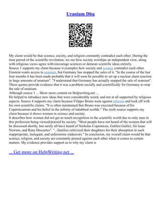 Uranium Dbq
My claim would be that science, society, and religion constantly contradict each other. During the
time period of the scientific revolution, we see how society worships an independent view, along
with religious views agree with/encourage sciences or demean scientific ideas entirely.
Source 1 supports my claim because it examples how society and science contradict each other.
Einstein wants access to uranium, but Germany has stopped the sales of it. "In the course of the last
four months it has been made probable that it will soon be possible to set up a nuclear chain reaction
in large amounts of uranium". "I understand that Germany has actually stopped the sale of uranium".
These quotes provide evidence that it was a problem socially and scientifically for Germany to stop
the sale of uranium.
Although source 1 ... Show more content on Helpwriting.net ...
He helped to introduce new ideas that were considerably weird, and not at all supported by religious
aspects. Source 4 supports my claim because Filippo Bruno went against religion and took off with
his own scientific claims. "It is often maintained that Bruno was executed because of his
Copernicanism and his belief in the infinity of inhabited worlds." The sixth source supports my
claim because it shows women in science and society.
It describes how women did not get as much recognition in the scientific world due to only men in
this profession being viewed/praised by society. "Most people have not heard of the women that will
be discussed shortly, but surely all have heard of Nicholas Copernicus, Galileo Galilei, Sir Isaac
Newton, and Rene Descartes". "...families criticized their daughters for their absorption in such
inappropriate, inelegant, and unfeminine endeavors." In conclusion, my overall claim would be that
science, religion, and society are constantly pinned against each other when it comes to certain
matters. My evidence provides support as to why my claim is
... Get more on HelpWriting.net ...
 