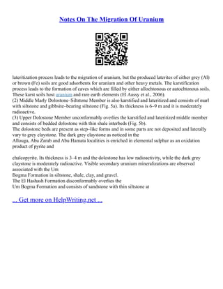 Notes On The Migration Of Uranium
lateritization process leads to the migration of uranium, but the produced laterites of either grey (Al)
or brown (Fe) soils are good adsorbents for uranium and other heavy metals. The karstification
process leads to the formation of caves which are filled by either allochtonous or autochtonous soils.
These karst soils host uranium and rare earth elements (El Aassy et al., 2006).
(2) Middle Marly Dolostone–Siltstone Member is also karstified and lateritized and consists of marl
with siltstone and gibbsite–bearing siltstone (Fig. 5a). Its thickness is 6–9 m and it is moderately
radioactive.
(3) Upper Dolostone Member unconformably overlies the karstified and lateritized middle member
and consists of bedded dolostone with thin shale interbeds (Fig. 5b).
The dolostone beds are present as step–like forms and in some parts are not deposited and laterally
vary to grey claystone. The dark grey claystone as noticed in the
Allouga, Abu Zarab and Abu Hamata localities is enriched in elemental sulphur as an oxidation
product of pyrite and
chalcopyrite. Its thickness is 3–4 m and the dolostone has low radioactivity, while the dark grey
claystone is moderately radioactive. Visible secondary uranium mineralizations are observed
associated with the Um
Bogma Formation in siltstone, shale, clay, and gravel.
The El Hashash Formation disconformably overlies the
Um Bogma Formation and consists of sandstone with thin siltstone at
... Get more on HelpWriting.net ...
 