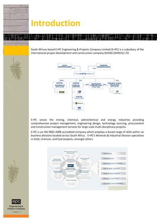 Introduction

South African based E+PC Engineering & Projects Company Limited (E+PC) is a subsidiary of the
international project development and construction company AVENG (AFRICA) LTD.




E+PC serves the mining, chemical, petrochemical and energy industries providing
comprehensive project management, engineering design, technology sourcing, procurement
and construction management services for large scale multi-disciplinary projects.
E+PC is an ISO 9001:2008 accredited company which employs a broad range of skills within six
business divisions located across South Africa. E+PC’s Minerals & Industrial Division specialises
in Gold, Uranium, and Coal projects, amongst others.
 