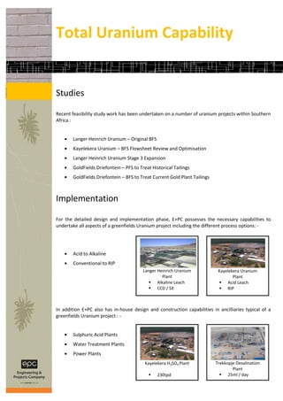 Total Uranium Capability


Studies

Recent feasibility study work has been undertaken on a number of uranium projects within Southern
Africa :


       Langer Heinrich Uranium – Original BFS
       Kayelekera Uranium – BFS Flowsheet Review and Optimisation
       Langer Heinrich Uranium Stage 3 Expansion
       GoldFields Driefontein – PFS to Treat Historical Tailings
       GoldFields Driefontein – BFS to Treat Current Gold Plant Tailings



Implementation

For the detailed design and implementation phase, E+PC possesses the necessary capabilities to
undertake all aspects of a greenfields Uranium project including the different process options: -




       Acid to Alkaline
       Conventional to RIP
                                         Langer Heinrich Uranium            Kayelekera Uranium
                                                  Plant                            Plant
                                             Alkaline Leach                 Acid Leach
                                             CCD / SX                       RIP



In addition E+PC also has in-house design and construction capabilities in ancilliaries typical of a
greenfields Uranium project : -


       Sulphuric Acid Plants
       Water Treatment Plants
       Power Plants
                                          Kayelekera H2SO4 Plant           Trekkopje Desalination
                                                                                   Plant
                                               230tpd                        25ml / day
 