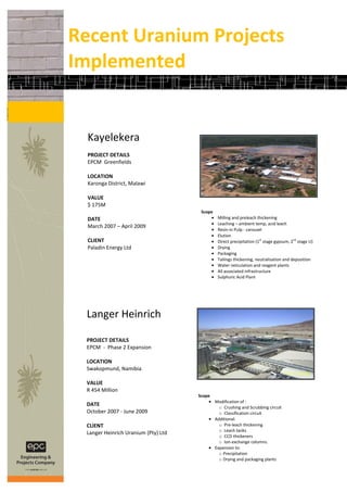 Recent Uranium Projects
Implemented


  Kayelekera
  PROJECT DETAILS
  EPCM Greenfields

  LOCATION
  Karonga District, Malawi

  VALUE
  $ 175M
                                      Scope
  DATE                                         Milling and preleach thickening
                                               Leaching – ambient temp, acid leach
  March 2007 – April 2009
                                               Resin-in Pulp - carousel
                                               Elution
  CLIENT                                       Direct precipitation (1st stage gypsum, 2nd stage U)
  Paladin Energy Ltd                           Drying
                                               Packaging
                                               Tailings thickening, neutralisation and deposition
                                               Water reticulation and reagent plants
                                               All associated infrastructure
                                               Sulphuric Acid Plant




 Langer Heinrich

 PROJECT DETAILS
 EPCM - Phase 2 Expansion

 LOCATION
 Swakopmund, Namibia

 VALUE
 R 454 Million
                                     Scope
                                              Modification of :
 DATE                                           o Crushing and Scrubbing circuit
 October 2007 - June 2009                       o Classification circuit
                                              Additional:
 CLIENT                                         o Pre-leach thickening
                                                o Leach tanks
 Langer Heinrich Uranium (Pty) Ltd
                                                o CCD thickeners
                                                o Ion-exchange columns.
                                              Expansion to:
                                                o Precipitation
                                                o Drying and packaging plants
 
