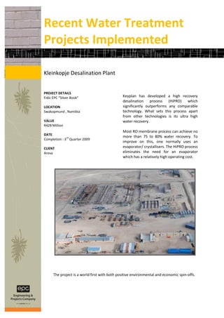 Recent Water Treatment
Projects Implemented

Kleinkopje Desalination Plant


PROJECT DETAILS
Fidic EPC “Silver Book”                        Keyplan has developed a high recovery
                                               desalination process (HiPRO) which
LOCATION                                       significantly outperforms any comparable
Swakopmund , Namibia                           technology. What sets this process apart
                                               from other technologies is its ultra high
VALUE                                          water recovery.
R428 Million
                                               Most RO membrane process can achieve no
DATE
              rd                               more than 75 to 80% water recovery. To
Completion : 3 Quarter 2009
                                               improve on this, one normally uses an
CLIENT                                         evaporator/ crystallisers. The HiPRO process
Areva                                          eliminates the need for an evaporator
                                               which has a relatively high operating cost.




      The project is a world first with both positive environmental and economic spin-offs.
 