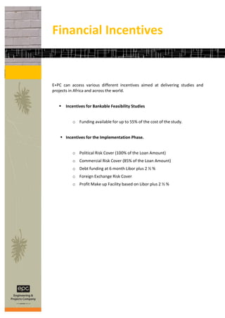Financial Incentives


E+PC can access various different incentives aimed at delivering studies and
projects in Africa and across the world.


      Incentives for Bankable Feasibility Studies


          o Funding available for up to 55% of the cost of the study.


     Incentives for the Implementation Phase.


          o Political Risk Cover (100% of the Loan Amount)
          o Commercial Risk Cover (85% of the Loan Amount)
          o Debt funding at 6 month Libor plus 2 ½ %
          o Foreign Exchange Risk Cover
          o Profit Make up Facility based on Libor plus 2 ½ %
 