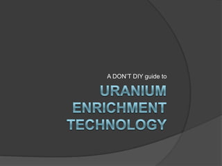 Uranium EnrichmentTechnology A DON’T DIY guide to  