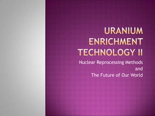 Uranium Enrichment Technology II Nuclear Reprocessing Methods  and  The Future of Our World 