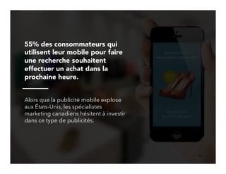 10!
55% des consommateurs qui
utilisent leur mobile pour faire
une recherche souhaitent
effectuer un achat dans la
prochaine heure.
Alors que la publicité mobile explose
aux États-Unis, les spécialistes
marketing canadiens hésitent à investir
dans ce type de publicités.
 