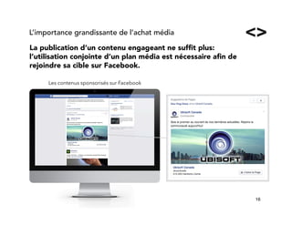 16!
La publication d’un contenu engageant ne sufﬁt plus:
l’utilisation conjointe d’un plan média est nécessaire aﬁn de
rejoindre sa cible sur Facebook.
L’importance grandissante de l’achat média
Les contenus sponsorisés sur Facebook
 