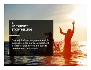 17!
4. 
LE “SHORT”
STORYTELLING
Pour rejoindre et engager une cible
surexposée, les marques cherchent
à raconter une histoire qui suscite
une émotion rapidement.
 