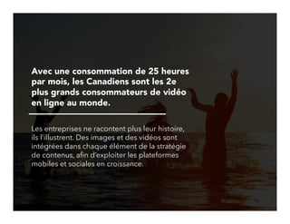 18!
Avec une consommation de 25 heures
par mois, les Canadiens sont les 2e
plus grands consommateurs de vidéo
en ligne au monde.
Les entreprises ne racontent plus leur histoire,
ils l’illustrent. Des images et des vidéos sont
intégrées dans chaque élément de la stratégie
de contenus, aﬁn d’exploiter les plateformes
mobiles et sociales en croissance.
 