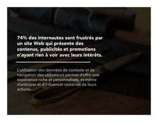 22!
74% des internautes sont frustrés par
un site Web qui présente des
contenus, publicités et promotions
n’ayant rien à voir avec leurs intérêts.
L’utilisation des données de contexte et de
navigation des utilisateurs permet d’offrir une
expérience riche et personnalisée, et même
d’anticiper et d’inﬂuencer certaines de leurs
actions.
 