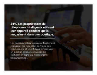 26!
84% des propriétaires de
téléphones intelligents utilisent
leur appareil pendant qu’ils
magasinent dans une boutique.
Les consommateurs peuvent facilement
comparer les prix et les services des
concurrents, et vont fréquemment voir
un produit en magasin avant de
l’acheter en ligne au meilleur prix
(showrooming).
 