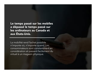 6!
Le temps passé sur les mobiles
a dépassé le temps passé sur
les ordinateurs au Canada et
aux États-Unis.
La mobilité rend l’achat possible
n’importe où, n’importe quand. Les
consommateurs sont constamment en
considération et passent facilement du
virtuel à un magasin physique.
 
