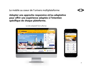 7!
Adopter une approche responsive et/ou adaptative
pour offrir une expérience adaptée à l’intention
spéciﬁque de chaque plateforme.
Le mobile au coeur de l’univers multiplateforme
Le site adaptatif de Luftansa
 