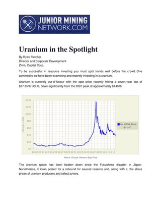 Uranium in the Spotlight
By Ryan Fletcher
Director and Corporate Development
Zimtu Capital Corp.
To be successful in resource investing you must spot trends well before the crowd. One
commodity we have been examining and recently investing in is uranium.
Uranium is currently out-of-favour with the spot price recently hitting a seven-year low of
$37.85/lb U3O8, down significantly from the 2007 peak of approximately $140/lb.
Above: 25-year Uranium Spot Price
The uranium space has been beaten down since the Fukushima disaster in Japan.
Nonetheless, it looks poised for a rebound for several reasons and, along with it, the share
prices of uranium producers and select juniors.
 