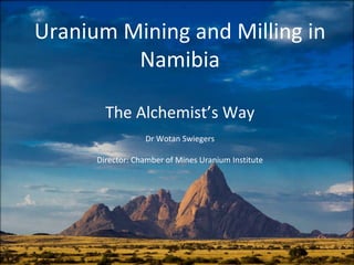 Uranium Mining and Milling in 
Namibia
The Alchemist’s Way
Dr Wotan Swiegers
Director: Chamber of Mines Uranium Institute
 