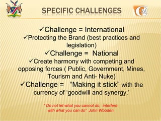Challenge = International
Protecting the Brand (best practices and
legislation)
Challenge = National
Create harmony with competing and
opposing forces ( Public, Government, Mines,
Tourism and Anti- Nuke)
Challenge = “Making it stick” with the
currency of ‘goodwill and synergy.’
“ Do not let what you cannot do, interfere
with what you can do” John Wooden
 