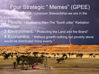 Four Strategic “ Memes” (GPEE)
1.Governance: “ Uranium Stewardship-we are in the
Uranium Business”
2.People: “ Protecting Man-The “fourth pillar” Radiation
Protection
3.Environment: “ Protecting the Land and the Brand”
4.Economics: “ Without growth nothing but poverty alone
would be distributed more evenly ”
 
