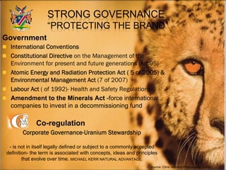  International Conventions
 Constitutional Directive on the Management of the
Environment for present and future generations (Art 95)
 Atomic Energy and Radiation Protection Act ( 5 of 2005) &
Environmental Management Act (7 of 2007)
 Labour Act ( of 1992)- Health and Safety Regulations
 Amendment to the Minerals Act -force international
companies to invest in a decommissioning fund
Corporate Governance-Uranium Stewardship
- is not in itself legally defined or subject to a commonly accepted
definition- the term is associated with concepts, ideas and principles
that evolve over time. MICHAEL KERR NATURAL ADVANTAGE.
Government
Co-regulation
Source: Chris Johnson Photography (2008)
 