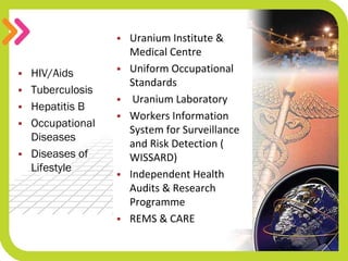  Uranium Institute & 
Medical Centre
 Uniform Occupational 
Standards
 Uranium Laboratory  
 Workers Information 
System for Surveillance 
and Risk Detection ( 
WISSARD)
 Independent Health 
Audits & Research 
Programme
 REMS & CARE
 HIV/Aids
 Tuberculosis
 Hepatitis B
 Occupational
Diseases
 Diseases of
Lifestyle
 