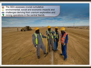 The SEA assesses crucial cumulative
environmental, social and economic impacts and
challenges deriving from uranium exploration and
mining operations in the central Namib.
 