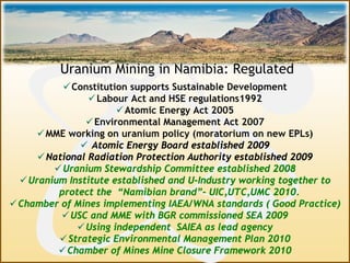 Constitution supports Sustainable Development
Labour Act and HSE regulations1992
Atomic Energy Act 2005
Environmental Management Act 2007
MME working on uranium policy (moratorium on new EPLs)
 Atomic Energy Board established 2009
National Radiation Protection Authority established 2009
Uranium Stewardship Committee established 2008
Uranium Institute established and U-Industry working together to
protect the “Namibian brand”- UIC,UTC,UMC 2010.
Chamber of Mines implementing IAEA/WNA standards ( Good Practice)
USC and MME with BGR commissioned SEA 2009
Using independent SAIEA as lead agency
Strategic Environmental Management Plan 2010
Chamber of Mines Mine Closure Framework 2010
Uranium Mining in Namibia: Regulated
 