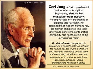 From Wikipedia, the free encyclopedia
July 26, 1875 - June 6, 1961
Carl Jung a Swiss psychiatrist
and founder of Analytical
Psychology derived his
inspiration from alchemy.
He emphasized the importance of
balance and harmony. He
cautioned that modern humans rely
too heavily on science and logic
and would benefit from integrating
spirituality and appreciation of the
unconscious realm.
.Sustainable development is
maintaining a delicate balance between
the human need to improve lifestyles
and feeling of well-being on one hand,
and preserving natural resources and
ecosystems, on which we and future
generations depend (Global
Development Research Centre).
 