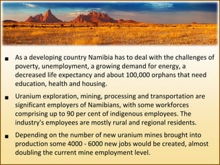  As a developing country Namibia has to deal with the challenges of 
poverty, unemployment, a growing demand for energy, a 
decreased life expectancy and about 100,000 orphans that need 
education, health and housing.
 Uranium exploration, mining, processing and transportation are 
significant employers of Namibians, with some workforces 
comprising up to 90 per cent of indigenous employees. The 
industry's employees are mostly rural and regional residents.
 Depending on the number of new uranium mines brought into 
production some 4000 ‐ 6000 new jobs would be created, almost 
doubling the current mine employment level.
 