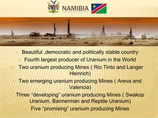 1. Beautiful ,democratic and politically stable country
2. Fourth largest producer of Uranium in the World
3. Two uranium producing Mines ( Rio Tinto and Langer
Heinrich)
4. Two emerging uranium producing Mines ( Areva and
Valencia)
5. Three “developing” uranium producing Mines ( Swakop
Uranium, Bannerman and Reptile Uranium)
6. Five “promising” uranium producing Mines
Source: AREVA
 