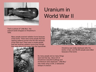That’s a picture of “Little Boy”, the uranium bomb dropped on Hiroshima in 1945. Uranium in World War II Hiroshima was totally destroyed after the bomb, in fact, over 66,000 people were killed because of the bomb. Many people received radiation burns because of the bomb. There were some people that had clothing patterns burned onto the skin because of the heat rays! There were a couple people that had received radiation burns even though they were about 2 km away from the hypocenter. So many people and so many things were lost that day. About 2/3 of Hiroshima’s beautiful buildings and architecture were destroyed. “Little-Boy” was made using U-235, a radioactive isotope of uranium. 