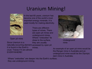 Uranium Mining! In the last 60 years, uranium has become one of the world’s most important energy minerals. It is used mostly for making electricity. Since Uranium is a naturally-occurring element, it is found in the Earth’s crust. Traces if it are almost EVERYWHERE!  There are different types of mines. There are open pit mines and underground mines. Where “orebodies” lie close to the surface, they are usually accessed by open pit mines. Where “orebodies” are deeper into the Earth’s surface, they use underground mining.  Open pit mine Underground mine An example of an open pit mine would be the Ranger mine in Australia and an underground mine would be the Olympic dam mine in Australia. 