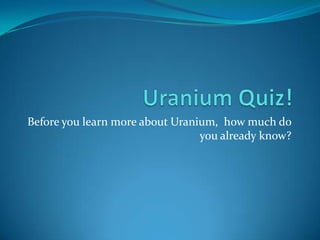 Uranium Quiz! Before you learn more about Uranium,  how much do you already know? 