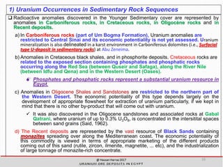 1) Uranium Occurrences in Sedimentary Rock Sequences
 Radioactive anomalies discovered in the Younger Sedimentary cover are represented by
anomalies in Carboniferous rocks, in Cretaceous rocks, in Oligocène rocks and in
Recent deposits.
a) In Carboniferous rocks (part of Um Bogma Formation), Uranium anomalies are
restricted to Central Sinai and its economic potentiality is not yet assessed. Uranium
mineralization is also delineated in a karst environment in Carboniferous dolomites (i.e., Surfacial
type U-deposit in sedimentary rocks) at Abu Zeneima.
b) Anomalies in Cretaceous black shales, and in phosphorite deposits. Cretaceous rocks are
related to the exposed section containing phosphates and phosphatic rocks
occurring along the Red Sea (between Quseir and Safaga), along the River Nile
(between Idfu and Qena) and in the Western Desert (Oases).
 Phosphates and phosphatic rocks represent a substantial uranium resource in
Egypt.
c) Anomalies in Oligocene Shales and Sandstones are restricted to the northern part of
the Western Desert. The economic potentiality of this type depends largely on the
development of appropriate flowsheet for extraction of uranium particularly, if we kept in
mind that there is no other by-product that will come out with uranium.
✓ It was also discovered in the Oligocene sandstones and associated rocks at Gabal
Qatrani, where uranium of up to 0.3% U3O8, is concentrated in the intersitital spaces
between sand grains (Said, 1962).
d) The Recent deposits are represented by the vast resource of Black Sands containing
monazites spreading over along the Mediterranean coast. The economic potentiality of
this commodity is viewed in terms of appropriate marketing of the different products
coming out of this sand (rutile, zircon, ilmenite, magnetite, ... etc), and the industrialization
of large tonnage of monazite-rich concentrate.
10
 