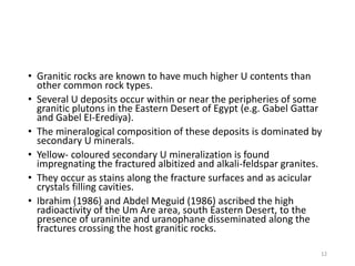 • Granitic rocks are known to have much higher U contents than
other common rock types.
• Several U deposits occur within or near the peripheries of some
granitic plutons in the Eastern Desert of Egypt (e.g. Gabel Gattar
and Gabel EI-Erediya).
• The mineralogical composition of these deposits is dominated by
secondary U minerals.
• Yellow- coloured secondary U mineralization is found
impregnating the fractured albitized and alkali-feldspar granites.
• They occur as stains along the fracture surfaces and as acicular
crystals filling cavities.
• Ibrahim (1986) and Abdel Meguid (1986) ascribed the high
radioactivity of the Um Are area, south Eastern Desert, to the
presence of uraninite and uranophane disseminated along the
fractures crossing the host granitic rocks.
12
 