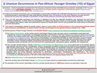 3) Uranium Occurrences in Pan-African Younger Granites (YG) of Egypt
 Uranium - Thorium Exploration activities led to the discovery of several uranium anomalies and occurrences, especially in the Younger
Granites (YG) as vein-type uranium associated with Post-Orogenic granitic magmatism of Pan-African age at EI-Maghrabiya (El
Erediya and El Missikat), Um Ara, Nugrus area, and Gabal Gattar.
 In almost all of these occurrences, the U-mineralization is structurally controlled with preferable development at the marginal zones of the
enclosing granites or associated with wide scale alteration features. But, the question is why some Egyptian younger granitic
masses do not show any valuable U-anomalies, in spite of the presence of fracturing and large scale alteration.
 Thus, not only secondary processes (as fracturing or alteration) but also the magmatic processes may represent the main factors
controlling U-distribution. In other words, the composition of magma may introduce U-poor or U-rich granites. Alteration and fracturing of
U-rich granites help meteoric water and hydrothermal solutions to liberate labile uranium and precipitate their loads along microfractures,
joints and fault planes.
 The uranium mineralization related to granite masses, where it occurs either as disseminations in the autometasomatically altered
parts (Greisens and Albitites), or where it forms veinlets and stringers across granite masses (Hussein et al., 1986).
 Several plutons of these Younger Granites in the Eastern Desert, host a variety of rare metal mineralization including uranium:
i) The Gattar granite pluton, at the northern-part on the Eastern Desert, hosts vein-type uranium mineralization associated with
molybdenite. Uranium mineralization are elongated generally in the direction of the main fracture zone and occur along micro-fracture
surfaces, and coating cavities and vugs as thin films and fine clots. U-minerals are always found in association with black fluorite, and
iron oxides and manganese oxides. The uranium mineralization: is represented essentially by visible secondary uranium minerals :
uranophane and soddyite with finely disseminated sooty pitchblende. Some of these anomalies are associated with lemon yellow
secondary uranium minerals (probably uranophane) and fluorite with deep violet -to black-colour. Gangue: are mainly iron and
manganese oxides and fluorite, with minor amounts from sulphides(pyrite, chalcopyrite, galena, sphalerite and molybdenite).
ii) Two Younger Granite plutons: namely El Missikat and El Erediya (El Maghrabiya area), in the central part of the Eastern Desert,
host siliceous vein-type uranium mineralization, which is structurally controlled by faults and their leather joints associated with NE and
NNE trending shear zones. The granitic rocks of Gabal El-Missikat pluton are essentially composed of potash feldspars, plagioclase
and quartz, with subordinate biotite. Zircon, sphene, apatite and magnetite are present as accessory minerals. These anomalies occur
as disconnected lensoidal shapes with limited dimensions, where all these anomalies are structurally controlled. It connected with
jasperoid silica and strong alteration represented by silicification, sericitization, hematitization and kaolinization. The uranium
mineralization is mainly associated with smoky and/or red jasperoid siliceous materials in reactivated shear fractures (M-I, M-II and M-
III) crossing the orthoclase granites in NE-SW to ENE-WSW directions and dipping steeply toward SE.
iii) At the Gabal Kab Ameri, in the central part of the Eastern Desert.
iv) At the southern part of the Eastern Desert, Um Ara granite hosts uranium as disseminated unconformity contact type.
 The estimation of the uranium potentiality of the four younger granite plutons is 14000 tons uranium as speculative resources.
13
 