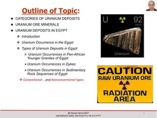 Outline of Topic:
 CATEGORIES OF URANIUM DEPOSITS
 URANIUM ORE MINERALS
 URANIUM DEPOSITS IN EGYPT
❖ Introduction
❖ Uranium Occurrence in the Egypt
❖ Types of Uranium Deposits in Egypt:
➢ Uranium Occurrences in Pan-African
Younger Granites of Egypt
➢Uranium Occurrences in Dykes
➢Uranium Occurrences in Sedimentary
Rock Sequences of Egypt
❖ Conventional- , and Nonconventional types
2
 