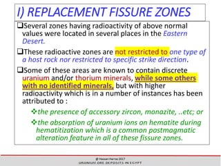 I) REPLACEMENT FISSURE ZONES
Several zones having radioactivity of above normal
values were located in several places in the Eastern
Desert.
These radioactive zones are not restricted to one type of
a host rock nor restricted to specific strike direction.
Some of these areas are known to contain discrete
uranium and/or thorium minerals, while some others
with no identified minerals, but with higher
radioactivity which is in a number of instances has been
attributed to :
❖the presence of accessory zircon, monazite, ..etc; or
❖the absorption of uranium ions on hematite during
hematitization which is a common postmagmatic
alteration feature in all of these fissure zones.
22
 
